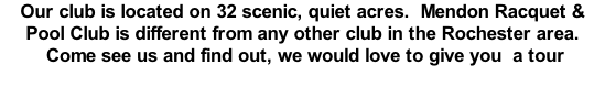 Our club is located on 32 scenic, quiet acres.  Mendon Racquet & Pool Club is different from any other club in the Rochester area.  Come see us and find out, we would love to give you  a tour